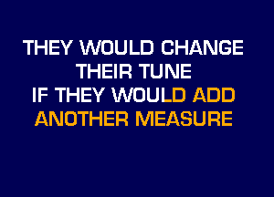 THEY WOULD CHANGE
THEIR TUNE
IF THEY WOULD ADD
ANOTHER MEASURE