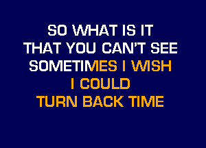 SO WHAT IS IT
THAT YOU CAN'T SEE
SOMETIMES I WISH
I COULD
TURN BACK TIME
