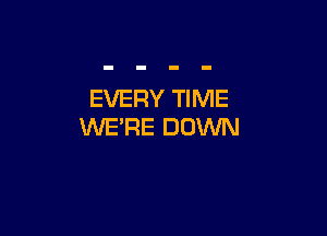 EVERY TIME

WE'RE DOWN