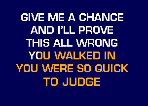 GIVE ME A CHANGE
AND I'LL PROVE
THIS ALL WRONG
YOU WALKED IN
YOU WERE SO QUICK

T0 JUDGE