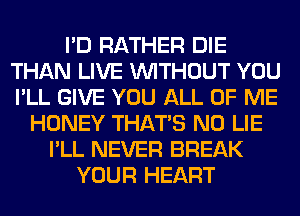 I'D RATHER DIE
THAN LIVE WITHOUT YOU
I'LL GIVE YOU ALL OF ME

HONEY THAT'S N0 LIE
I'LL NEVER BREAK
YOUR HEART