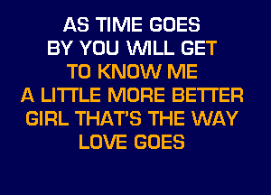 AS TIME GOES
BY YOU WILL GET
TO KNOW ME
A LITTLE MORE BETTER
GIRL THAT'S THE WAY
LOVE GOES