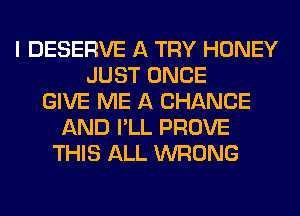 I DESERVE A TRY HONEY
JUST ONCE
GIVE ME A CHANGE
AND I'LL PROVE
THIS ALL WRONG