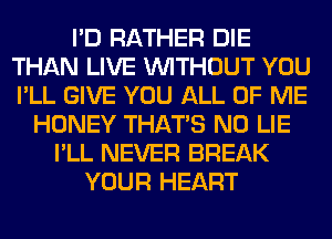 I'D RATHER DIE
THAN LIVE WITHOUT YOU
I'LL GIVE YOU ALL OF ME

HONEY THAT'S N0 LIE
I'LL NEVER BREAK
YOUR HEART