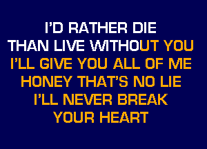 I'D RATHER DIE
THAN LIVE WITHOUT YOU
I'LL GIVE YOU ALL OF ME

HONEY THAT'S N0 LIE
I'LL NEVER BREAK
YOUR HEART