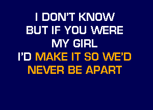I DON'T KNOW
BUT IF YOU WERE
MY GIRL
I'D MAKE IT SO WED
NEVER BE APART