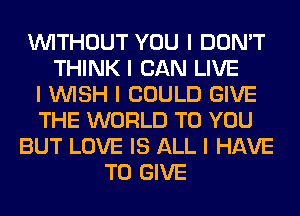 INITHOUT YOU I DON'T
THINK I CAN LIVE
I INISH I COULD GIVE
THE WORLD TO YOU
BUT LOVE IS ALL I HAVE
TO GIVE