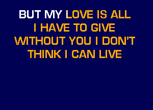 BUT MY LOVE IS ALL
I HAVE TO GIVE
INITHOUT YOU I DON'T
THINK I CAN LIVE