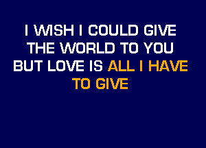 I INISH I COULD GIVE
THE WORLD TO YOU
BUT LOVE IS ALL I HAVE
TO GIVE