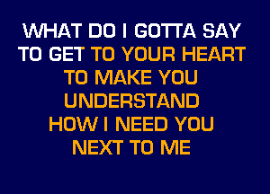 WHAT DO I GOTTA SAY
TO GET TO YOUR HEART
TO MAKE YOU
UNDERSTAND
HOWI NEED YOU
NEXT TO ME
