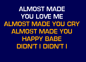 ALMOST MADE
YOU LOVE ME
ALMOST MADE YOU CRY
ALMOST MADE YOU
HAPPY BABE
DIDN'T I DIDN'T I