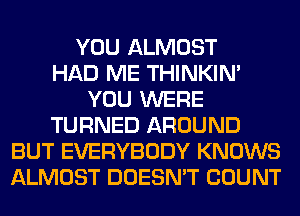 YOU ALMOST
HAD ME THINKIM
YOU WERE
TURNED AROUND
BUT EVERYBODY KNOWS
ALMOST DOESN'T COUNT