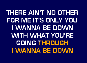 THERE AIN'T NO OTHER
FOR ME ITS ONLY YOU
I WANNA BE DOWN
WITH WHAT YOU'RE
GOING THROUGH
I WANNA BE DOWN