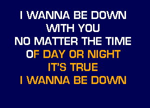 I WANNA BE DOWN
WITH YOU
NO MATTER THE TIME
OF DAY 0R NIGHT
ITS TRUE
I WANNA BE DOWN