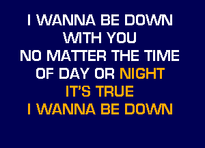 I WANNA BE DOWN
WITH YOU
NO MATTER THE TIME
OF DAY 0R NIGHT
ITS TRUE
I WANNA BE DOWN