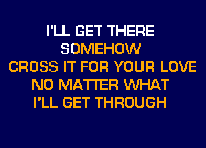 I'LL GET THERE
SOMEHOW
CROSS IT FOR YOUR LOVE
NO MATTER WHAT
I'LL GET THROUGH