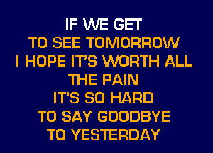 IF WE GET
TO SEE TOMORROW
I HOPE ITS WORTH ALL
THE PAIN
ITS SO HARD
TO SAY GOODBYE
T0 YESTERDAY