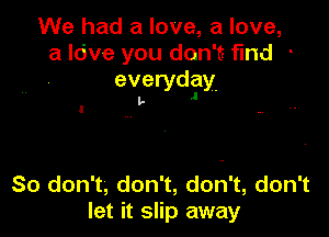 We had a love, a love,
a Idve you don't find -
everydlay.

l,.

So don't, don't, don't, don't
let it slip away