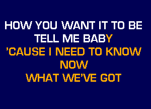 HOW YOU WANT IT TO BE
TELL ME BABY
'CAUSE I NEED TO KNOW
NOW
WHAT WE'VE GOT