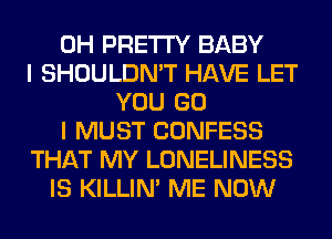 0H PRETTY BABY
I SHOULDN'T HAVE LET
YOU GO
I MUST CONFESS
THAT MY LONELINESS
IS KILLIN' ME NOW