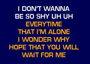 I DDMT WANNA
BE SO SHY UH UH
EVERYTIME
THAT PM ALONE
I WONDER WHY
HOPE THAT YOU WILL
WAIT FOR ME