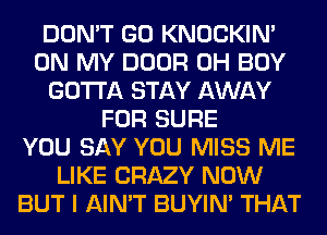 DON'T GO KNOCKIN'
ON MY DOOR 0H BOY
GOTTA STAY AWAY
FOR SURE
YOU SAY YOU MISS ME
LIKE CRAZY NOW
BUT I AIN'T BUYIN' THAT