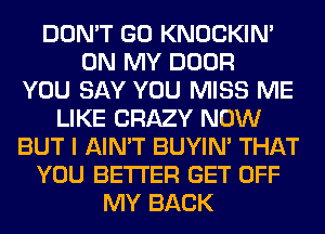 DON'T GO KNOCKIN'
ON MY DOOR
YOU SAY YOU MISS ME
LIKE CRAZY NOW
BUT I AIN'T BUYIN' THAT
YOU BETTER GET OFF
MY BACK