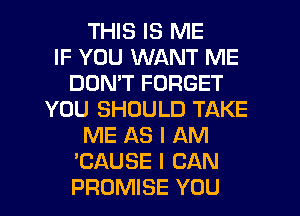 THIS IS ME
IF YOU WANT ME
DOMT FORGET
YOU SHOULD TAKE
ME AS I AM
'CAUSE I CAN
PROMISE YOU