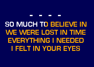 SO MUCH TO BELIEVE IN
WE WERE LOST IN TIME
EVERYTHING I NEEDED
I FELT IN YOUR EYES