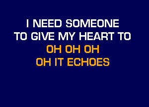 I NEED SOMEONE
TO GIVE MY HEART T0
0H 0H 0H
0H IT ECHOES