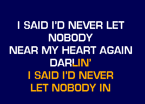 I SAID I'D NEVER LET
NOBODY
NEAR MY HEART AGAIN
DARLIN'
I SAID I'D NEVER
LET NOBODY IN