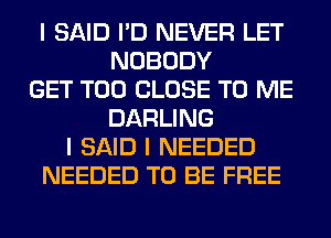 I SAID I'D NEVER LET
NOBODY
GET T00 CLOSE TO ME
DARLING
I SAID I NEEDED
NEEDED TO BE FREE
