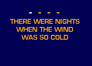 THERE MIERE NIGHTS
WHEN THE WIND

WAS 80 COLD
