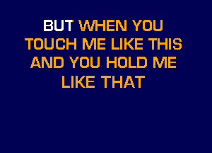 BUT WHEN YOU
TOUCH ME LIKE THIS
AND YOU HOLD ME

LIKE THAT