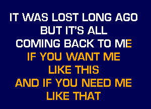 IT WAS LOST LONG AGO
BUT ITS ALL
COMING BACK TO ME
IF YOU WANT ME
LIKE THIS
AND IF YOU NEED ME
LIKE THAT