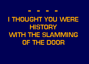 I THOUGHT YOU WERE
HISTORY
WITH THE SLAMMING
OF THE DOOR