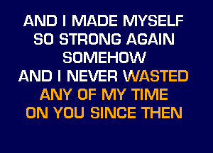 AND I MADE MYSELF
SO STRONG AGAIN
SOMEHOW
AND I NEVER WASTED
ANY OF MY TIME
ON YOU SINCE THEN