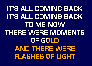 ITS ALL COMING BACK
ITS ALL COMING BACK
TO ME NOW
THERE WERE MOMENTS
OF GOLD
AND THERE WERE
FLASHES OF LIGHT