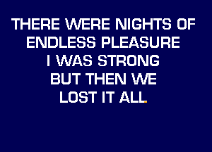 THERE WERE NIGHTS 0F
ENDLESS PLEASURE
I WAS STRONG
BUT THEN WE
LOST IT ALL