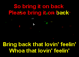 So bring it 'on back
Plea'se bring item back-
L J ..

Bring back that lovin' feelin'
Whoa that lovin' feelin'