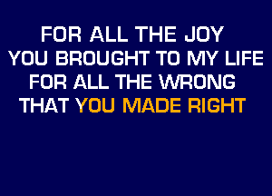 FOR ALL THE JOY
YOU BROUGHT TO MY LIFE
FOR ALL THE WRONG
THAT YOU MADE RIGHT