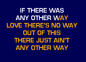 IF THERE WAS
ANY OTHER WAY
LOVE THERE'S NO WAY
OUT OF THIS
THERE JUST AIN'T
ANY OTHER WAY