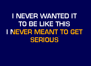 I NEVER WANTED IT
TO BE LIKE THIS
I NEVER MEANT TO GET
SERIOUS.