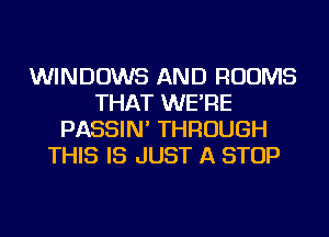 WINDOWS AND ROOMS
THAT WE'RE
PASSIN' THROUGH
THIS IS JUST A STOP