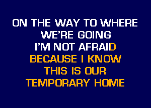 ON THE WAY TO WHERE
WE'RE GOING
I'M NOT AFRAID
BECAUSE I KNOW
THIS IS OUR
TEMPORARY HOME