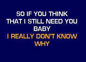 SO IF YOU THINK
THAT I STILL NEED YOU
BABY
I REALLY DON'T KNOW
WHY