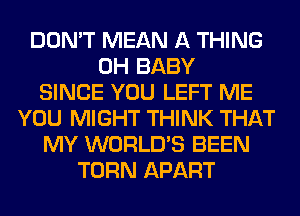 DON'T MEAN A THING
0H BABY
SINCE YOU LEFT ME
YOU MIGHT THINK THAT
MY WORLD'S BEEN
TURN APART