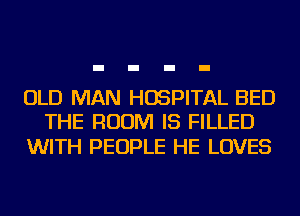 OLD MAN HOSPITAL BED
THE ROOM IS FILLED

WITH PEOPLE HE LOVES