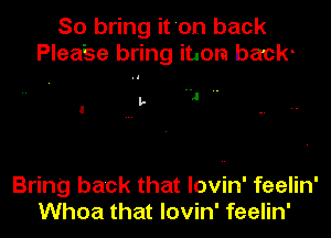 So bring it 'on back
Plea'se bring item back-

,1 ..
I l-

Bring back that lovin' feelin'
Whoa that lovin' feelin'