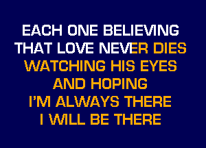 EACH ONE BELIEVING
THAT LOVE NEVER DIES
WATCHING HIS EYES
AND HOPING
I'M ALWAYS THERE
I WILL BE THERE